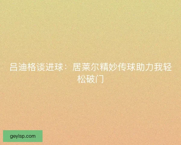 吕迪格谈进球：居莱尔精妙传球助力我轻松破门