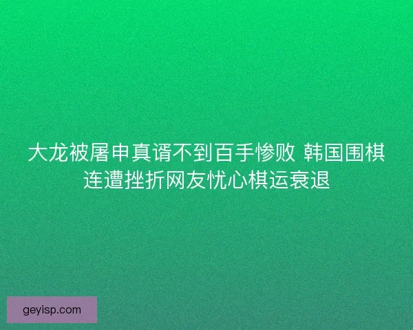 大龙被屠申真谞不到百手惨败 韩国围棋连遭挫折网友忧心棋运衰退