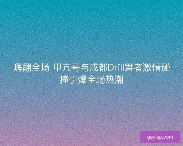 嗨翻全场 甲亢哥与成都Drill舞者激情碰撞引爆全场热潮
