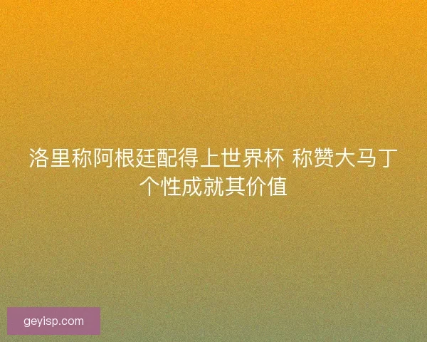 洛里称阿根廷配得上世界杯 称赞大马丁个性成就其价值