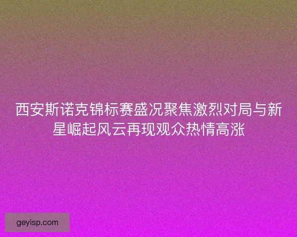 西安斯诺克锦标赛盛况聚焦激烈对局与新星崛起风云再现观众热情高涨