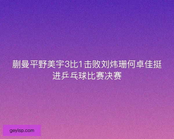 蒯曼平野美宇3比1击败刘炜珊何卓佳挺进乒乓球比赛决赛