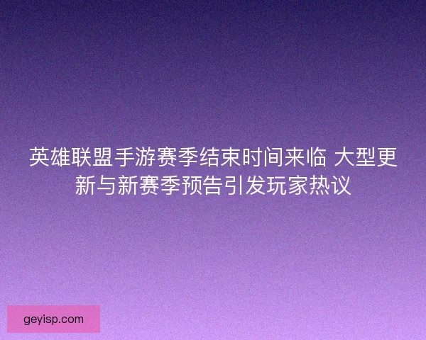 英雄联盟手游赛季结束时间来临 大型更新与新赛季预告引发玩家热议