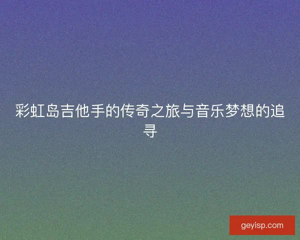 彩虹岛吉他手的传奇之旅与音乐梦想的追寻