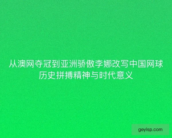 从澳网夺冠到亚洲骄傲李娜改写中国网球历史拼搏精神与时代意义