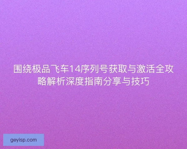 围绕极品飞车14序列号获取与激活全攻略解析深度指南分享与技巧
