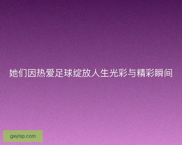 她们因热爱足球绽放人生光彩与精彩瞬间