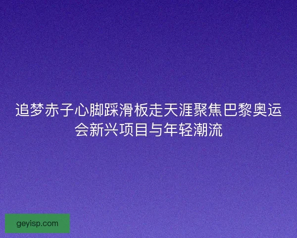 追梦赤子心脚踩滑板走天涯聚焦巴黎奥运会新兴项目与年轻潮流