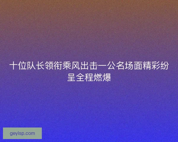 十位队长领衔乘风出击一公名场面精彩纷呈全程燃爆