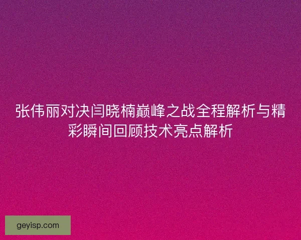 张伟丽对决闫晓楠巅峰之战全程解析与精彩瞬间回顾技术亮点解析