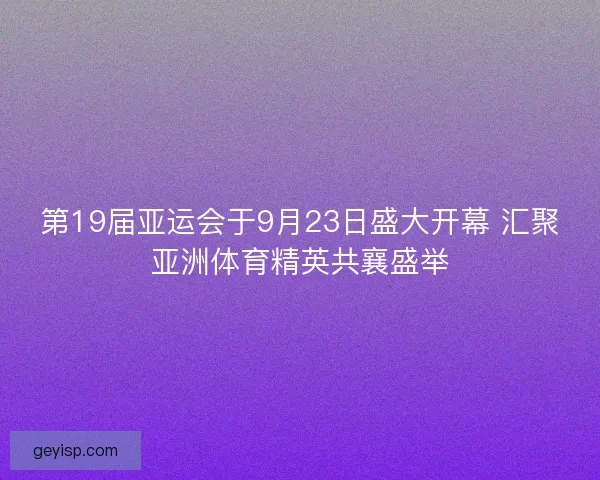 第19届亚运会于9月23日盛大开幕 汇聚亚洲体育精英共襄盛举