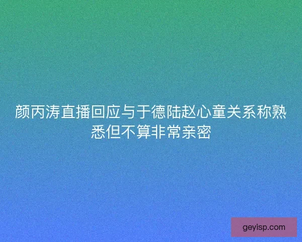 颜丙涛直播回应与于德陆赵心童关系称熟悉但不算非常亲密