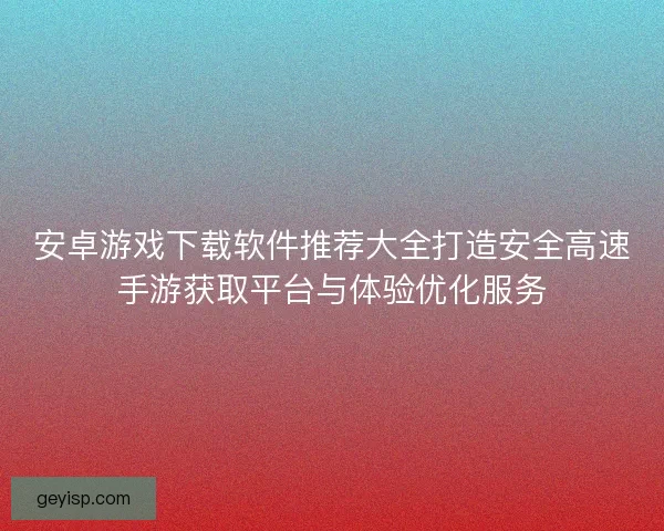 安卓游戏下载软件推荐大全打造安全高速手游获取平台与体验优化服务