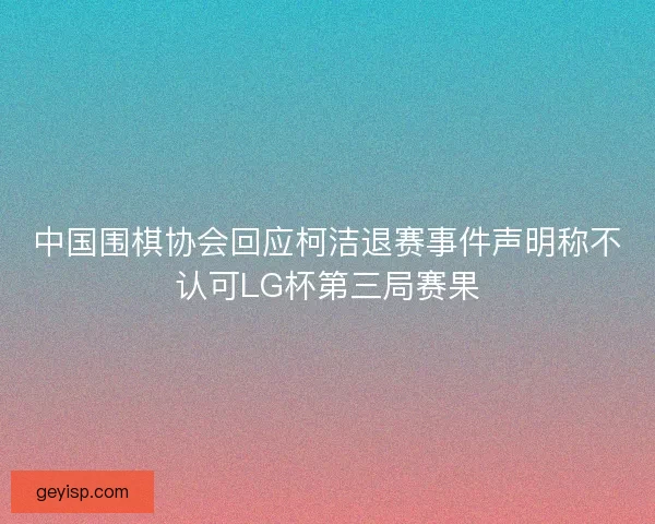 中国围棋协会回应柯洁退赛事件声明称不认可LG杯第三局赛果