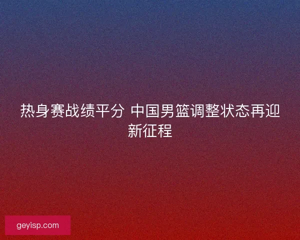 热身赛战绩平分 中国男篮调整状态再迎新征程