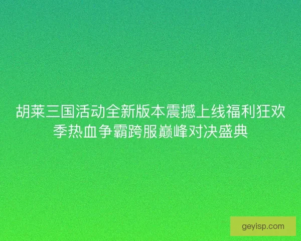 胡莱三国活动全新版本震撼上线福利狂欢季热血争霸跨服巅峰对决盛典