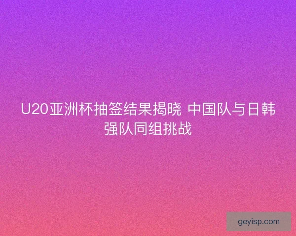 U20亚洲杯抽签结果揭晓 中国队与日韩强队同组挑战 U20亚洲杯抽签结果揭晓 中国队与日韩强队同组挑战