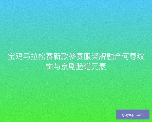 宝鸡马拉松赛新款参赛服奖牌融合何尊纹饰与京剧脸谱元素