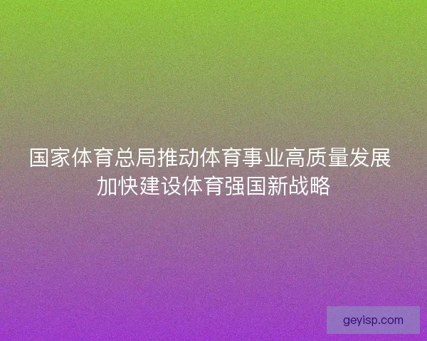 国家体育总局推动体育事业高质量发展 加快建设体育强国新战略