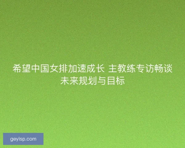 希望中国女排加速成长 主教练专访畅谈未来规划与目标