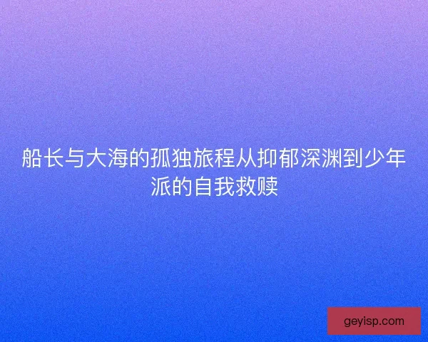 船长与大海的孤独旅程从抑郁深渊到少年派的自我救赎
