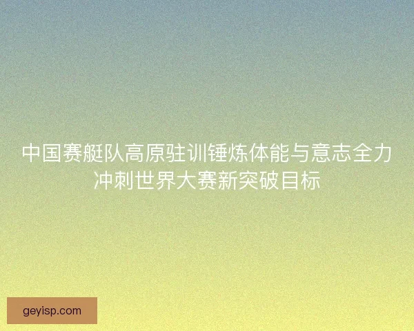 中国赛艇队高原驻训锤炼体能与意志全力冲刺世界大赛新突破目标