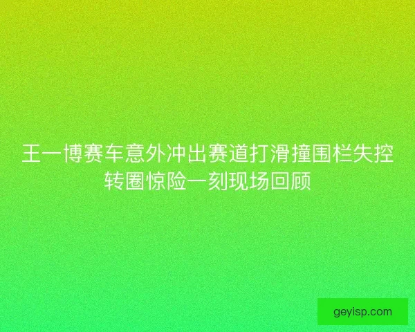 王一博赛车意外冲出赛道打滑撞围栏失控转圈惊险一刻现场回顾