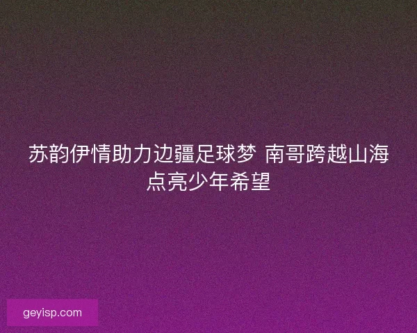苏韵伊情助力边疆足球梦 南哥跨越山海点亮少年希望