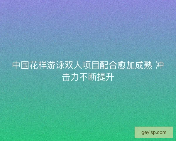 中国花样游泳双人项目配合愈加成熟 冲击力不断提升