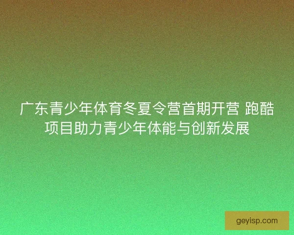 广东青少年体育冬夏令营首期开营 跑酷项目助力青少年体能与创新发展