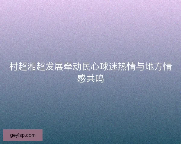 村超湘超发展牵动民心球迷热情与地方情感共鸣