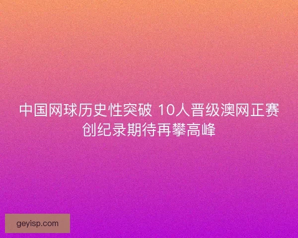 中国网球历史性突破 10人晋级澳网正赛创纪录期待再攀高峰