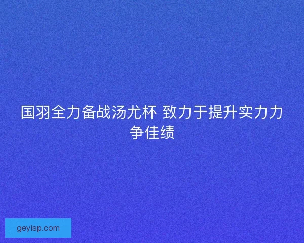 国羽全力备战汤尤杯 致力于提升实力力争佳绩 国羽全力备战汤尤杯 致力于提升实力力争佳绩