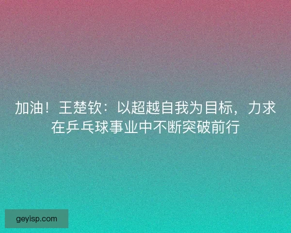 加油！王楚钦：以超越自我为目标，力求在乒乓球事业中不断突破前行
