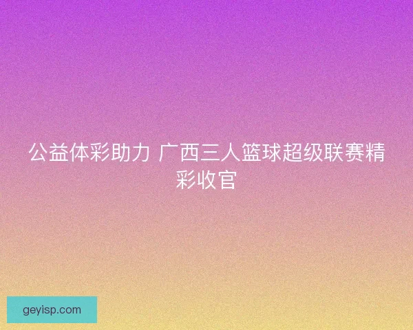 公益体彩助力 广西三人篮球超级联赛精彩收官
