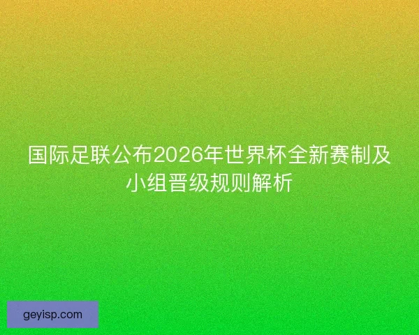 国际足联公布2026年世界杯全新赛制及小组晋级规则解析